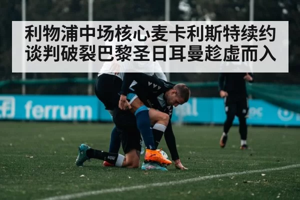 利物浦中场核心麦卡利斯特续约谈判破裂巴黎圣日耳曼趁虚而入