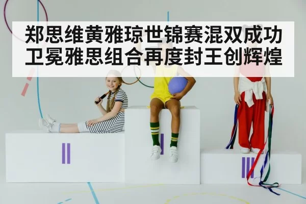 郑思维黄雅琼世锦赛混双成功卫冕雅思组合再度封王创辉煌