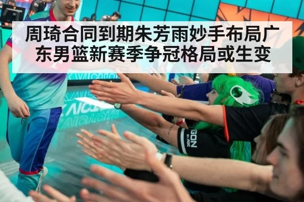 周琦合同到期朱芳雨妙手布局广东男篮新赛季争冠格局或生变